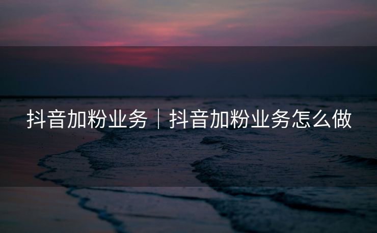 抖音加粉业务｜抖音加粉业务怎么做