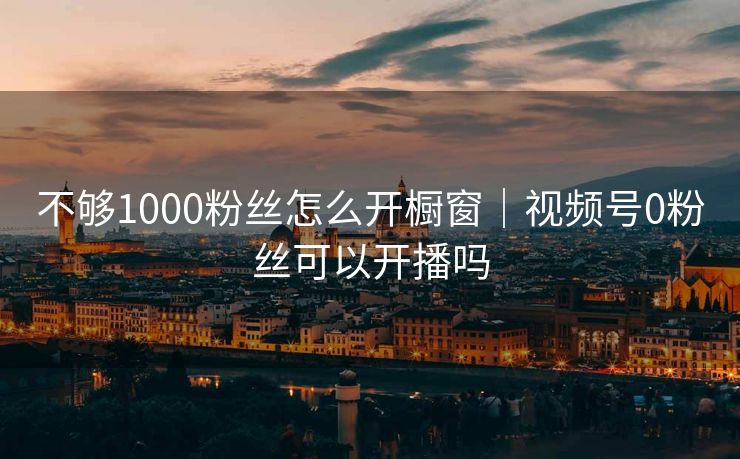 不够1000粉丝怎么开橱窗｜视频号0粉丝可以开播吗