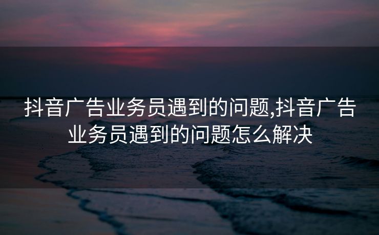 抖音广告业务员遇到的问题,抖音广告业务员遇到的问题怎么解决