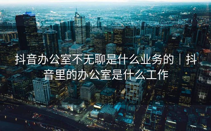 抖音办公室不无聊是什么业务的｜抖音里的办公室是什么工作