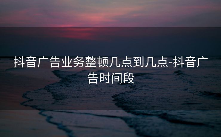 抖音广告业务整顿几点到几点-抖音广告时间段
