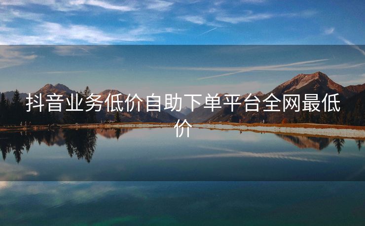抖音业务低价自助下单平台全网最低价