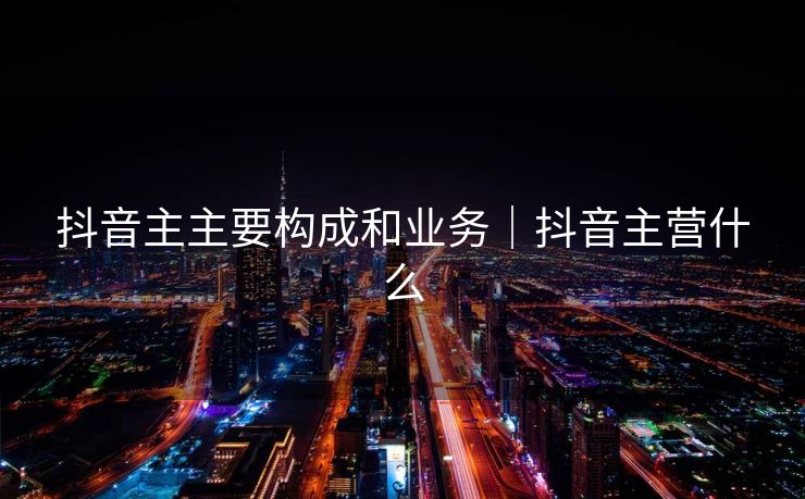 抖音主主要构成和业务｜抖音主营什么