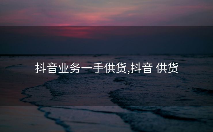 抖音业务一手供货,抖音 供货