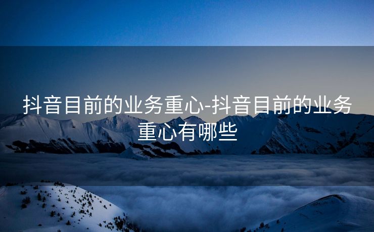 抖音目前的业务重心-抖音目前的业务重心有哪些