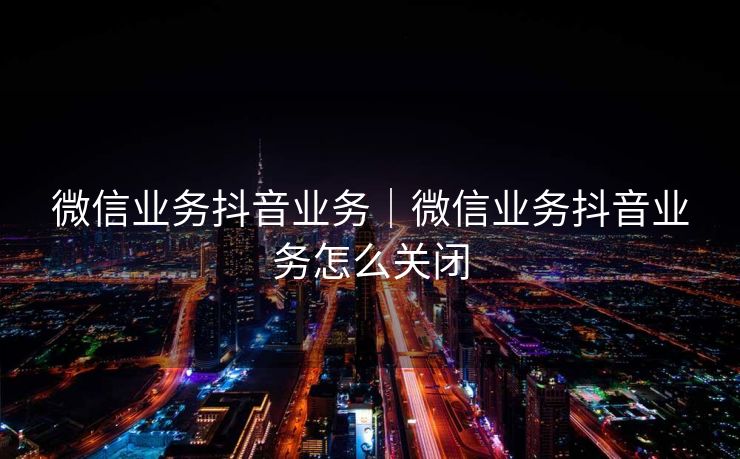 微信业务抖音业务｜微信业务抖音业务怎么关闭