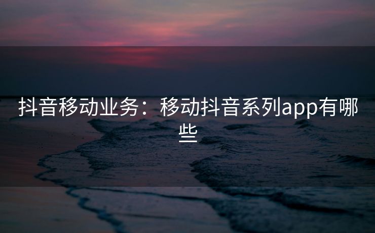 抖音移动业务:移动抖音系列app有哪些