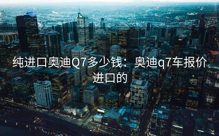 纯进口奥迪Q7多少钱：奥迪q7车报价进口的