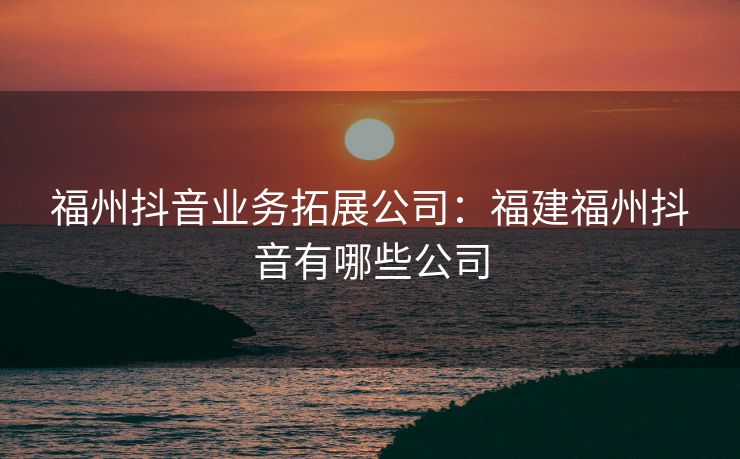 福州抖音业务拓展公司：福建福州抖音有哪些公司