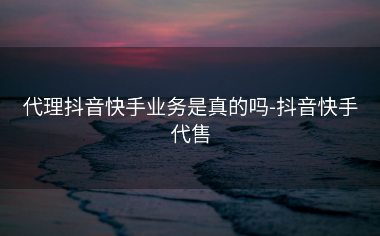 代理抖音快手业务是真的吗-抖音快手代售