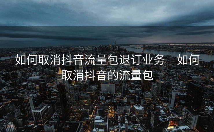 如何取消抖音流量包退订业务｜如何取消抖音的流量包