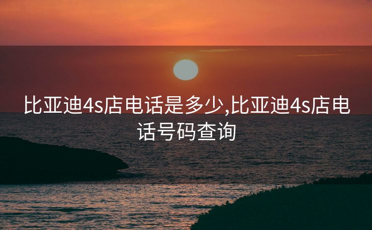 比亚迪4s店电话是多少,比亚迪4s店电话号码查询