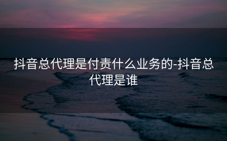 抖音总代理是付责什么业务的-抖音总代理是谁