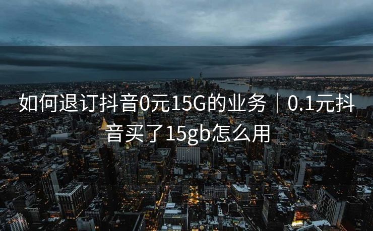 如何退订抖音0元15G的业务｜0.1元抖音买了15gb怎么用