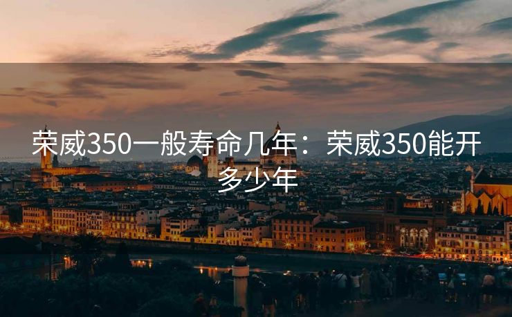 荣威350一般寿命几年：荣威350能开多少年