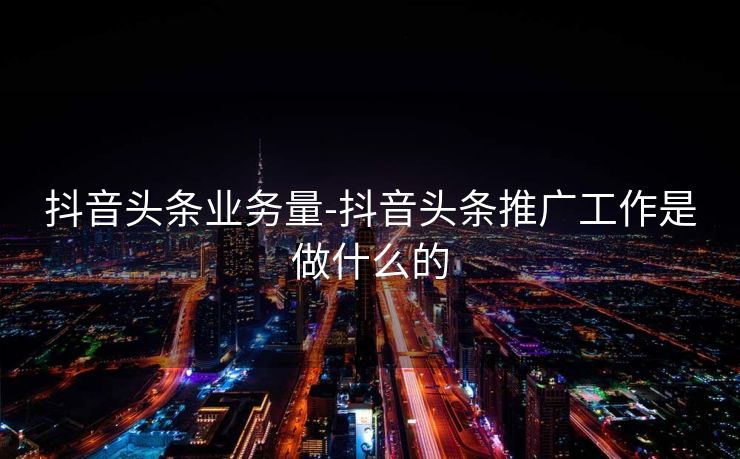 抖音头条业务量-抖音头条推广工作是做什么的