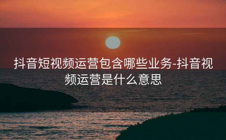 抖音短视频运营包含哪些业务-抖音视频运营是什么意思