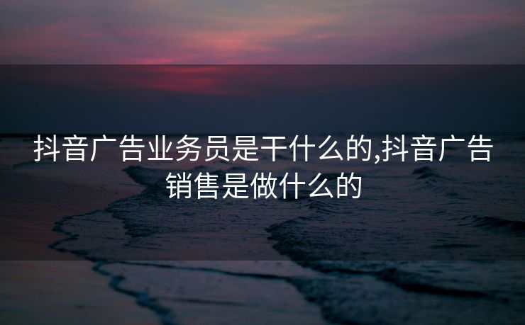 抖音广告业务员是干什么的,抖音广告销售是做什么的