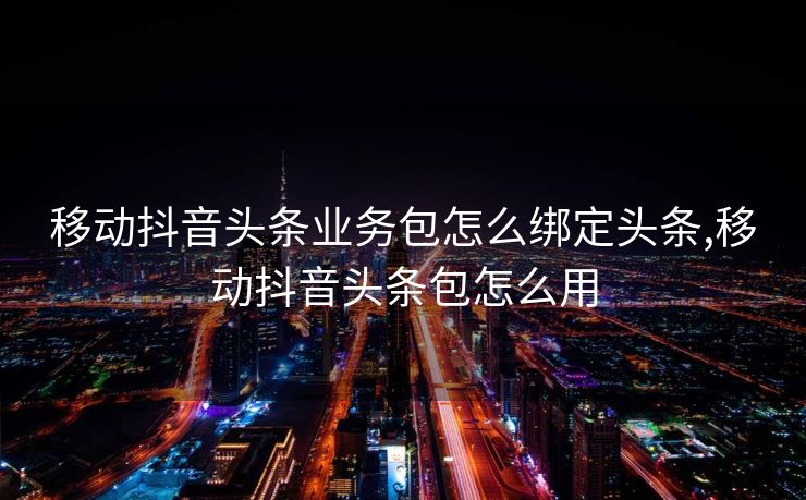 移动抖音头条业务包怎么绑定头条,移动抖音头条包怎么用