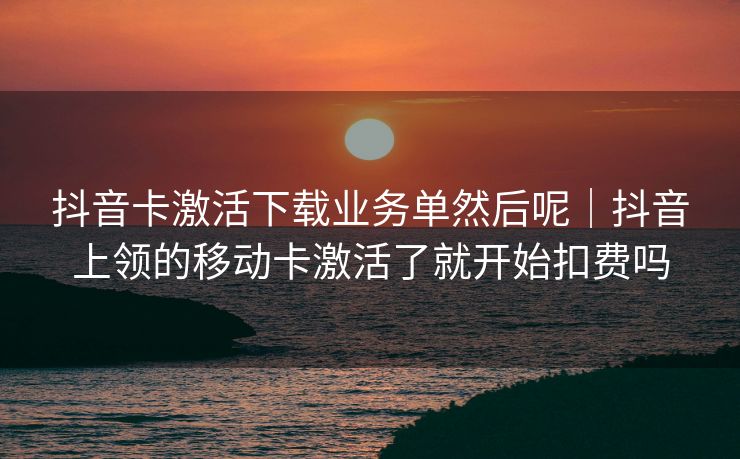 抖音卡激活下载业务单然后呢｜抖音上领的移动卡激活了就开始扣费吗