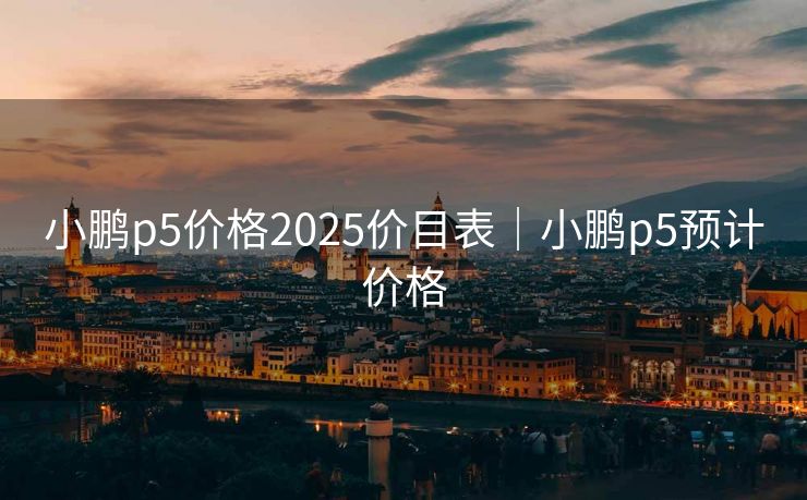 小鹏p5价格2025价目表｜小鹏p5预计价格