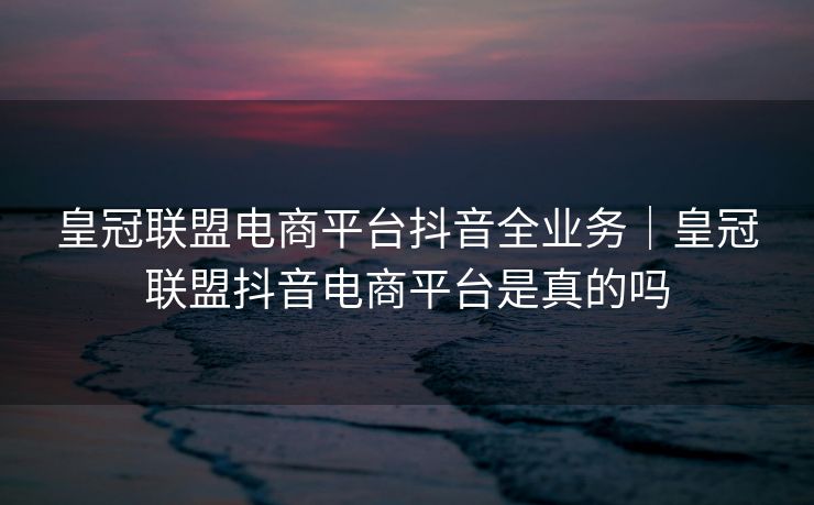 皇冠联盟电商平台抖音全业务｜皇冠联盟抖音电商平台是真的吗