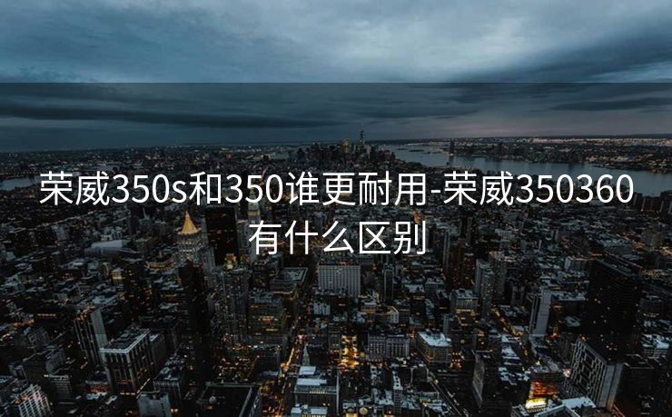 荣威350s和350谁更耐用-荣威350360有什么区别