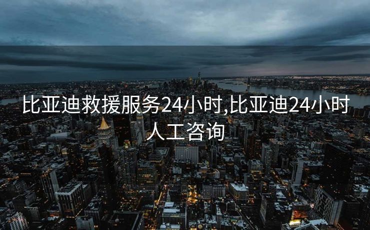 比亚迪救援服务24小时,比亚迪24小时人工咨询