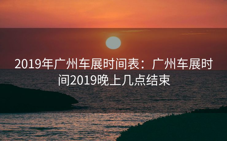 2019年广州车展时间表：广州车展时间2019晚上几点结束