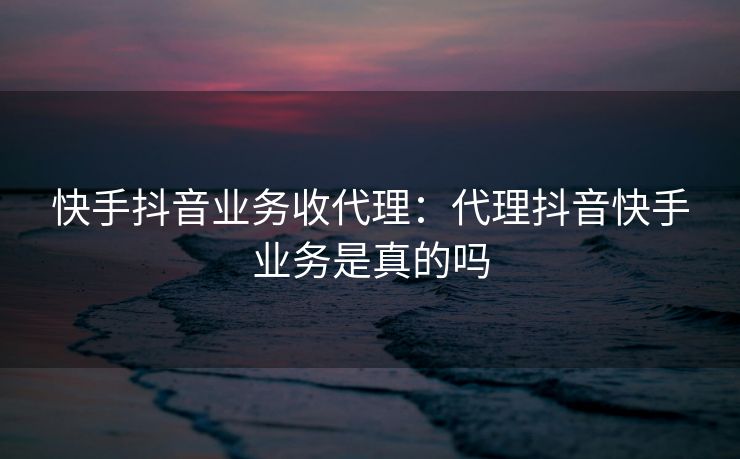 快手抖音业务收代理:代理抖音快手业务是真的吗