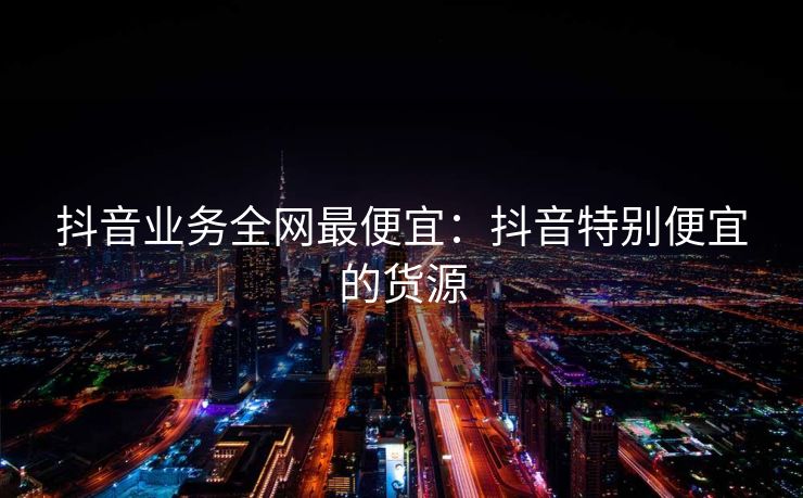 抖音业务全网最便宜:抖音特别便宜的货源