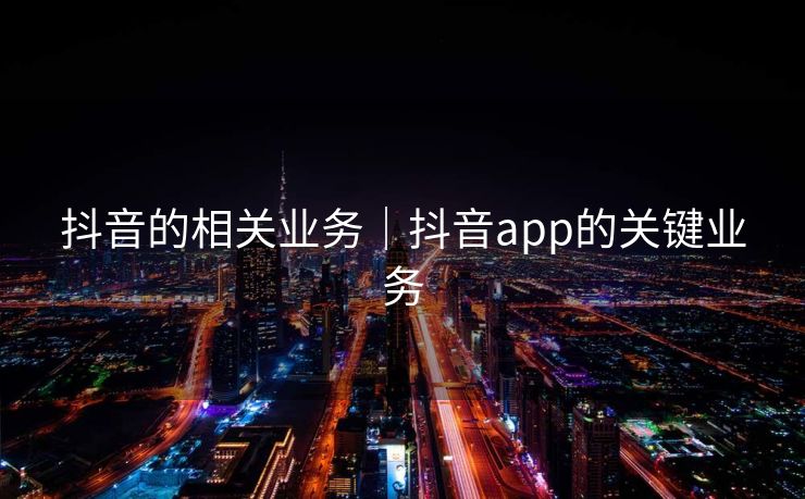 抖音的相关业务｜抖音app的关键业务