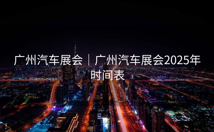 广州汽车展会｜广州汽车展会2025年时间表