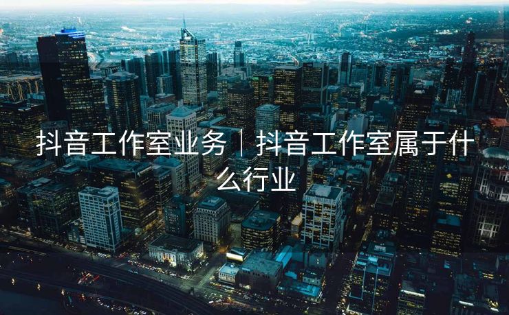 抖音工作室业务｜抖音工作室属于什么行业