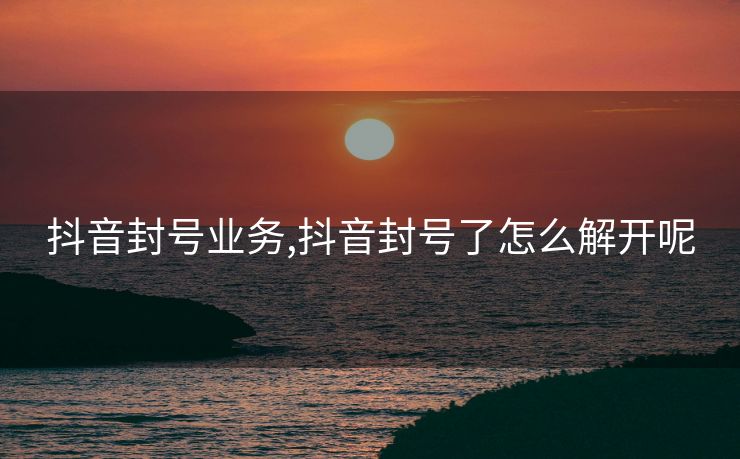 抖音封号业务,抖音封号了怎么解开呢