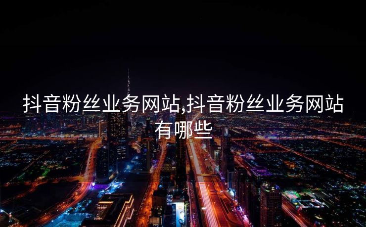 抖音粉丝业务网站,抖音粉丝业务网站有哪些