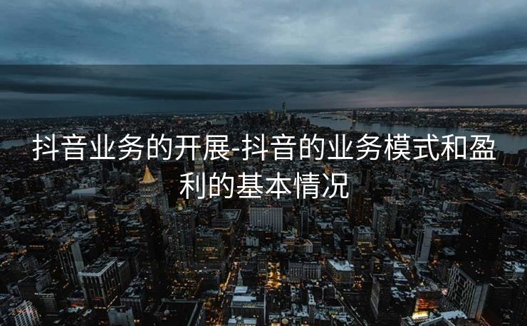 抖音业务的开展-抖音的业务模式和盈利的基本情况