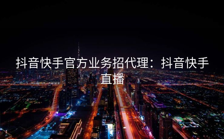 抖音快手官方业务招代理：抖音快手直播