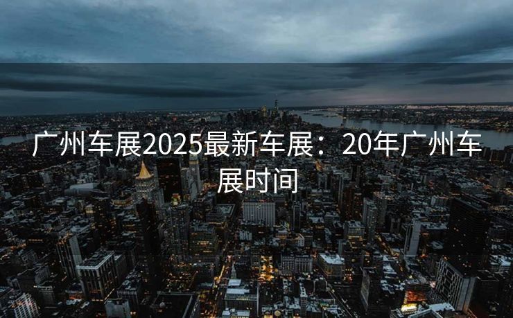 广州车展2025最新车展：20年广州车展时间