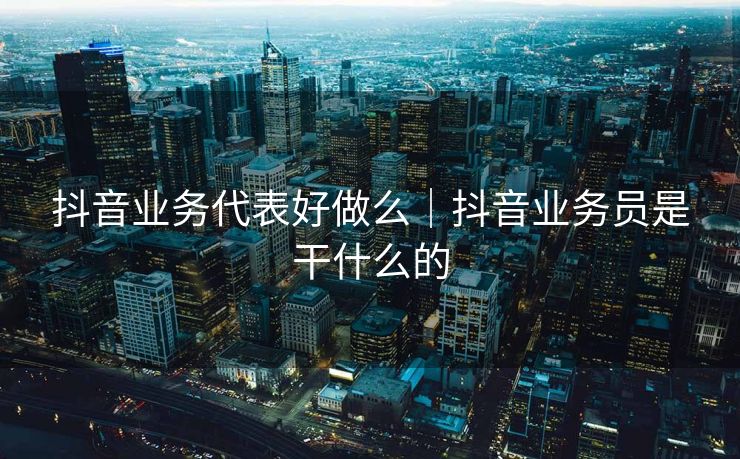 抖音业务代表好做么｜抖音业务员是干什么的
