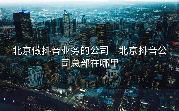 北京做抖音业务的公司｜北京抖音公司总部在哪里