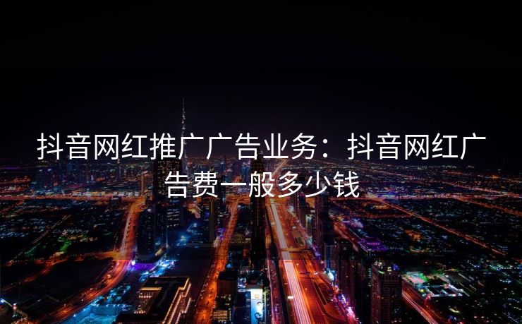 抖音网红推广广告业务：抖音网红广告费一般多少钱