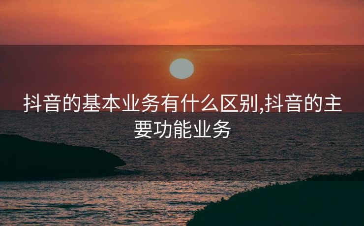 抖音的基本业务有什么区别,抖音的主要功能业务