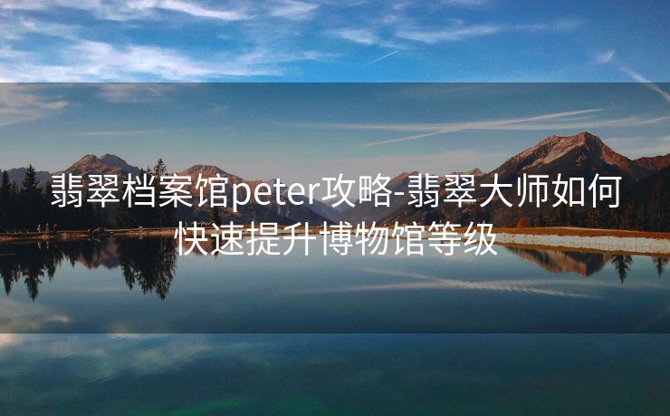 翡翠档案馆peter攻略-翡翠大师如何快速提升博物馆等级