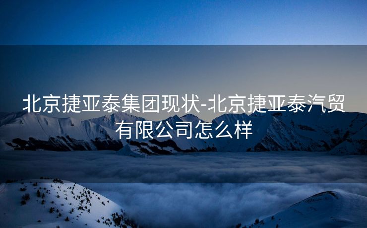 北京捷亚泰集团现状-北京捷亚泰汽贸有限公司怎么样