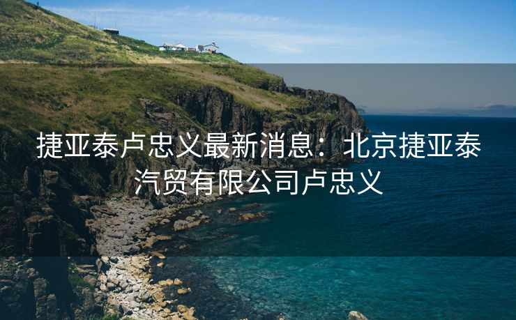 捷亚泰卢忠义最新消息：北京捷亚泰汽贸有限公司卢忠义