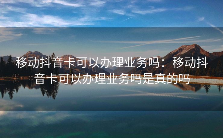 移动抖音卡可以办理业务吗：移动抖音卡可以办理业务吗是真的吗