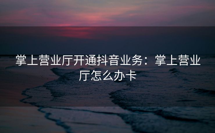 掌上营业厅开通抖音业务：掌上营业厅怎么办卡