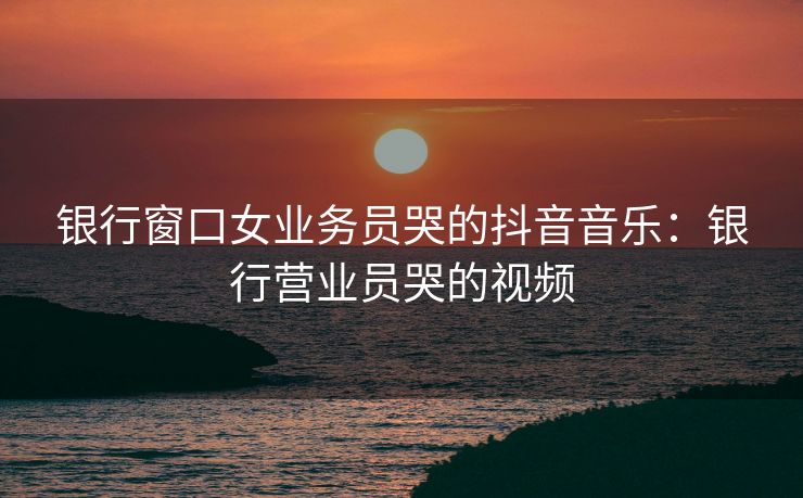 银行窗口女业务员哭的抖音音乐：银行营业员哭的视频