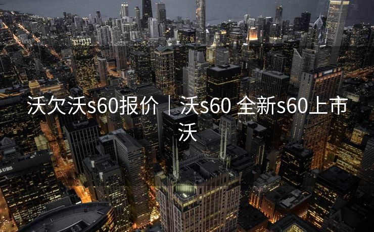 沃欠沃s60报价｜沃s60 全新s60上市沃